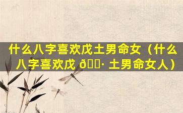 什么八字喜欢戊土男命女（什么八字喜欢戊 🌷 土男命女人）